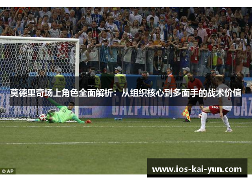 莫德里奇场上角色全面解析：从组织核心到多面手的战术价值